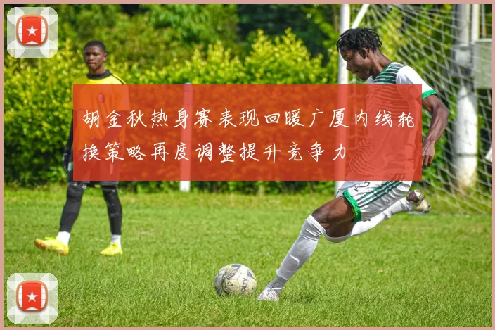 胡金秋热身赛表现回暖广厦内线轮换策略再度调整提升竞争力