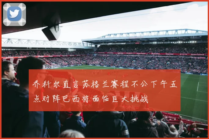 乔科尔直言苏格兰赛程不公下午五点对阵巴西将面临巨大挑战