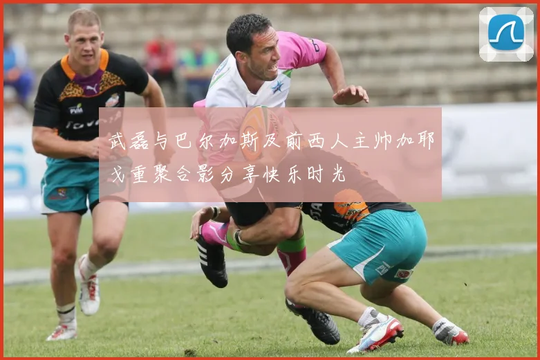 武磊与巴尔加斯及前西人主帅加耶戈重聚合影分享快乐时光