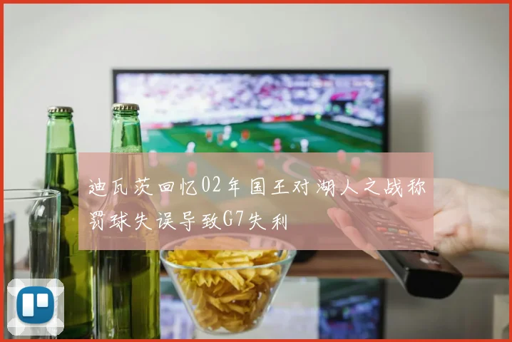 迪瓦茨回忆02年国王对湖人之战称罚球失误导致G7失利