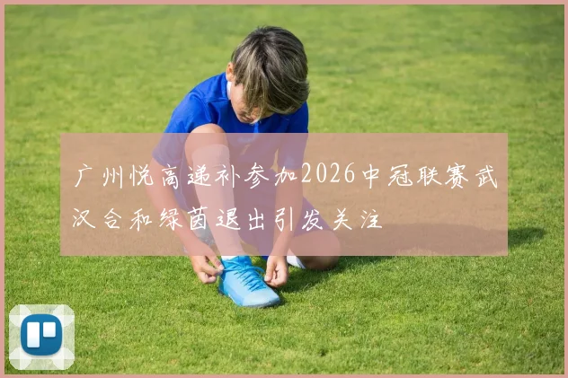 广州悦高递补参加2026中冠联赛武汉合和绿茵退出引发关注