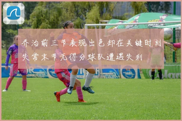 乔治前三节表现出色却在关键时刻失常末节无得分球队遭遇失利