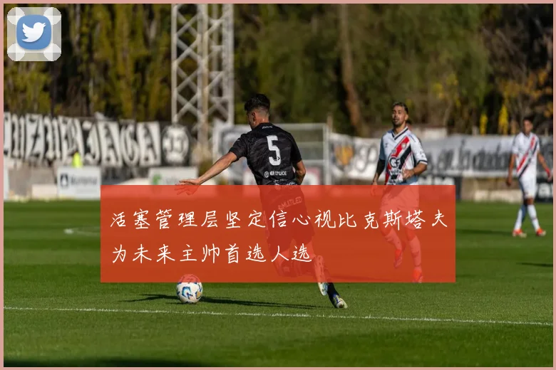 活塞管理层坚定信心视比克斯塔夫为未来主帅首选人选