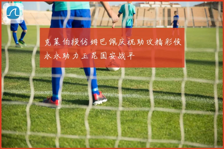 克莱伯模仿姆巴佩庆祝助攻精彩侯永永助力玉昆国安战平