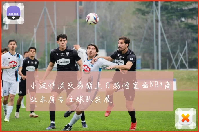 小波特谈交易截止日感悟直面NBA商业本质专注球队发展