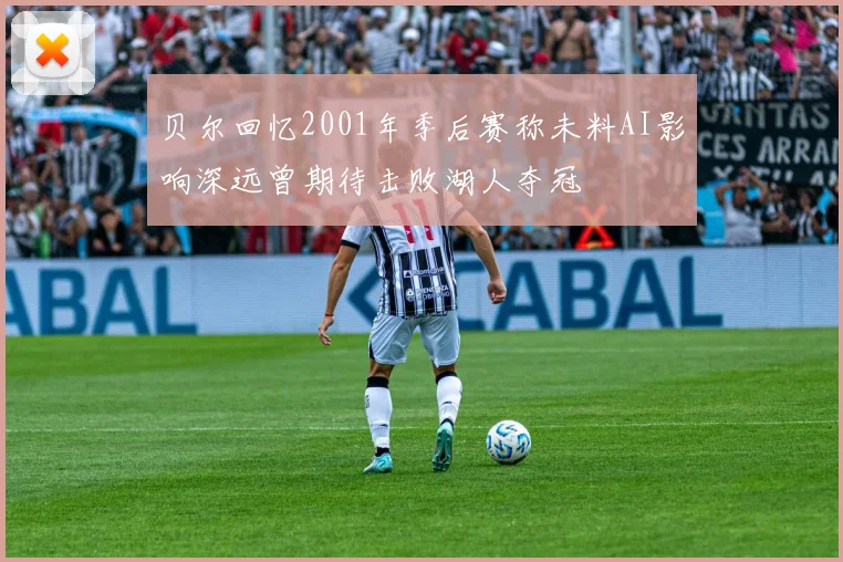 贝尔回忆2001年季后赛称未料AI影响深远曾期待击败湖人夺冠