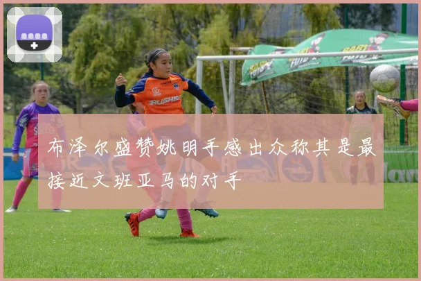 布泽尔盛赞姚明手感出众称其是最接近文班亚马的对手