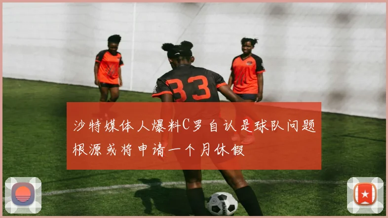 沙特媒体人爆料C罗自认是球队问题根源或将申请一个月休假