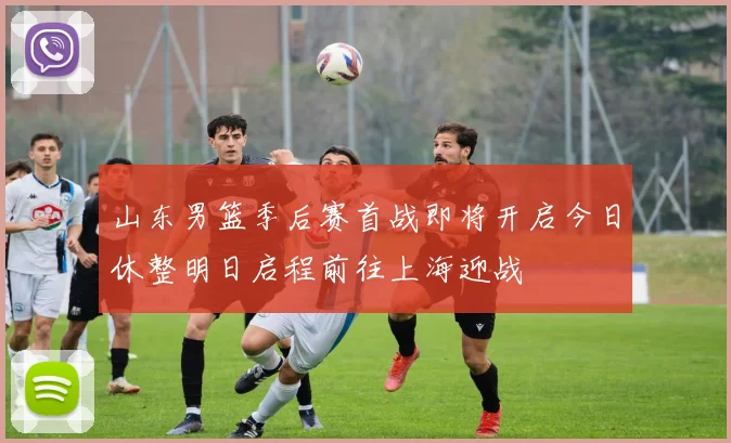山东男篮季后赛首战即将开启今日休整明日启程前往上海迎战